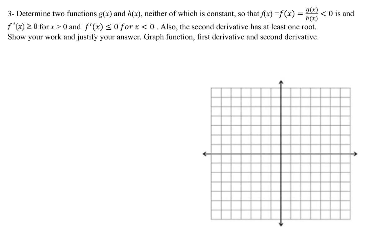 g(x)
h(x)
f(x) 20 for x> 0 and f'(x)<0 for x < 0. Also, the second derivative has at least one root.
Show your work and justify your answer. Graph function, first derivative and second derivative.
3- Determine two functions g(x) and h(x), neither of which is constant, so that (x) =f (x)
< O is and
