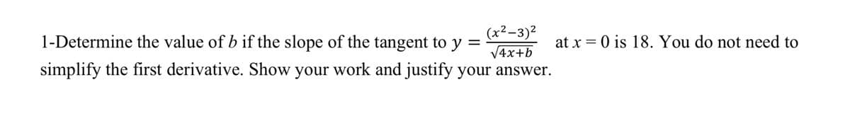 (x²-3)2
V4x+b
simplify the first derivative. Show your work and justify your answer.
1-Determine the value of b if the slope of the tangent to y =
at x = 0 is 18. You do not need to
