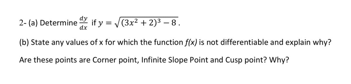 dy
2- (a) Determine
if y = V(3x² + 2)3 – 8.
dx
-
(b) State any values of x for which the function f(x) is not differentiable and explain why?
Are these points are Corner point, Infinite Slope Point and Cusp point? Why?
