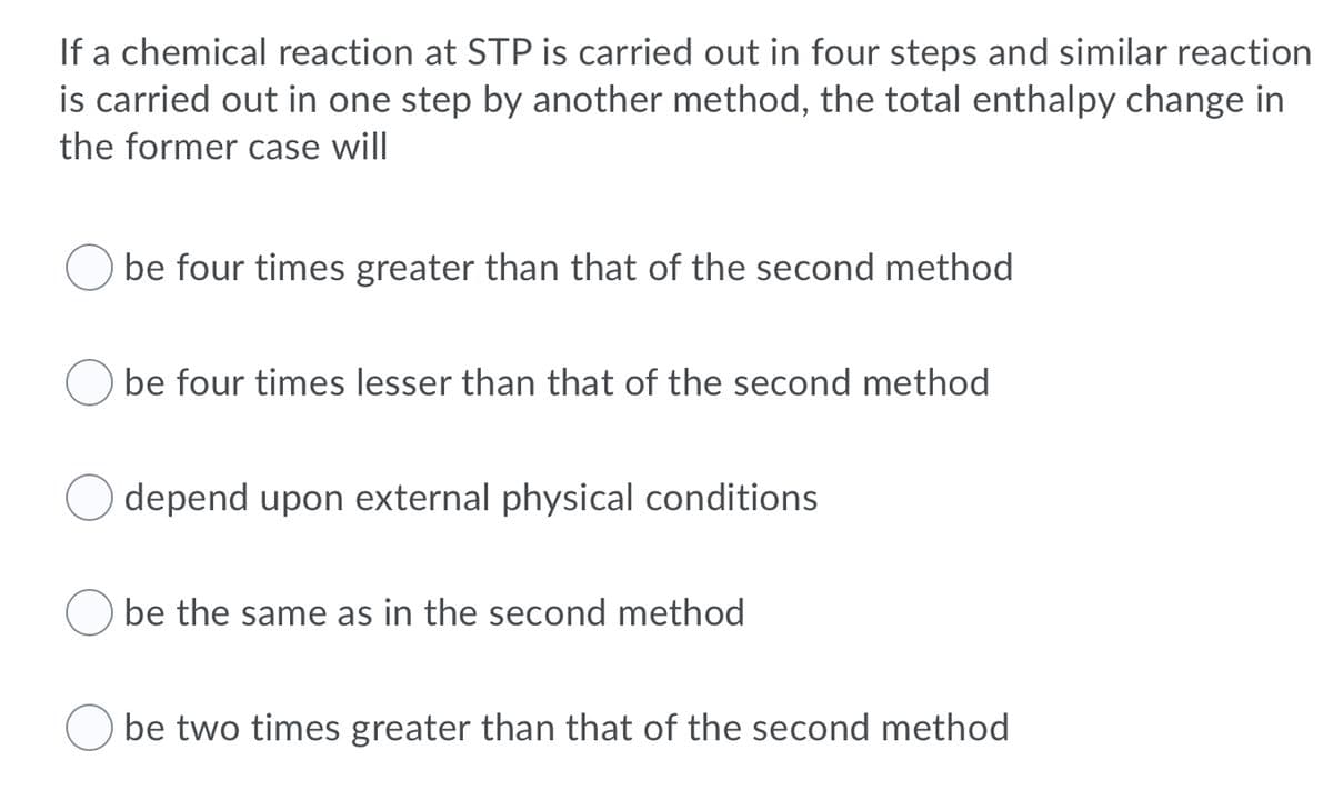If a chemical reaction at STP is carried out in four steps and similar reaction
is carried out in one step by another method, the total enthalpy change in
the former case will
be four times greater than that of the second method
be four times lesser than that of the second method
depend upon external physical conditions
O be the same as in the second method
be two times greater than that of the second method
