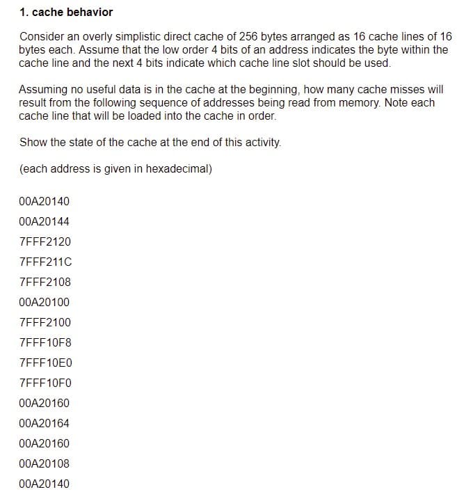 1. cache behavior
Consider an overly simplistic direct cache of 256 bytes arranged as 16 cache lines of 16
bytes each. Assume that the low order 4 bits of an address indicates the byte within the
cache line and the next 4 bits indicate which cache line slot should be used.
Assuming no useful data is in the cache at the beginning, how many cache misses will
result from the following sequence of addresses being read from memory. Note each
cache line that will be loaded into the cache in order.
Show the state of the cache at the end of this activity.
(each address is given in hexadecimal)
00A20140
00A20144
ZEFF2120
7EFF211C
7FFF2108
00A20100
7EFF2100
7FFF10F8
7EFF10E0
ZEFF10F0
00A20160
00A20164
00A20160
00A20108
00A20140
