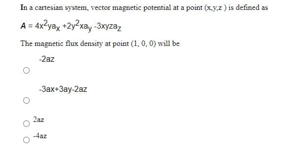 In a cartesian system, vector magnetic potential at a point (x.y,z) is defined as
A = 4x2yax +2y2xay -3xyzaz
The magnetic flux density at point (1, 0, 0) will be
-2az
-Зах+3ау-2az
2az
-4az
