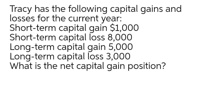 Tracy has the following capital gains and
losses for the current year:
Short-term capital gain $1,000
Short-term capital loss 8,000
Long-term capital gain 5,000
Long-term capital loss 3,000
What is the net capital gain position?

