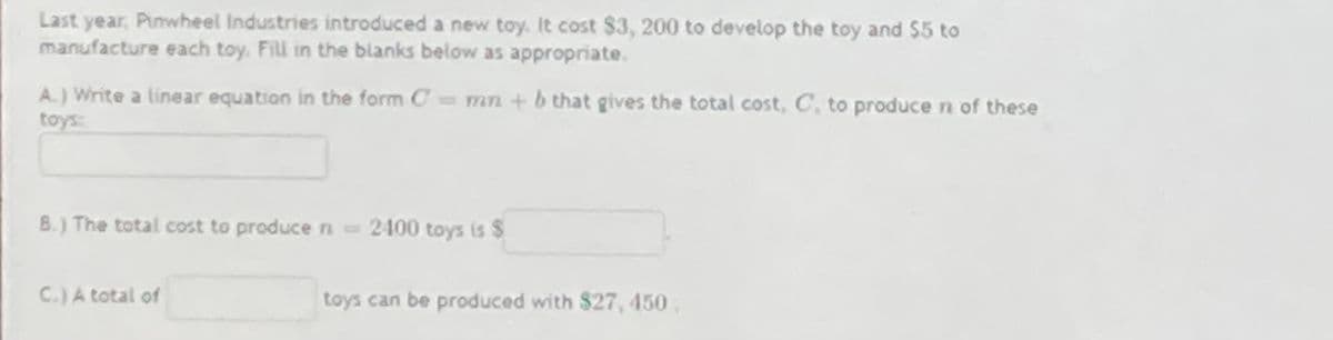 Last year, Pinwheel Industries introduced a new toy. It cost $3, 200 to develop the toy and $5 to
manufacture each toy. Fill in the blanks below as appropriate.
A.) Write a linear equation in the form C mn +b that gives the total cost, C, to produce n of these
toys
B.) The total cost to produce n2400 toys is $
C.)A total of
toys can be produced with $27, 450
