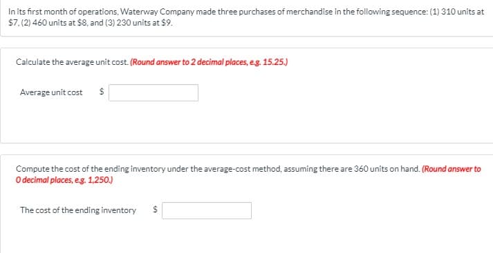In its first month of operations, Waterway Company made three purchases of merchandise in the following sequence: (1) 310 units at
$7, (2) 460 units at $8, and (3) 230 units at $9.
Calculate the average unit cost. (Round answer to 2 decimal places, e.g. 15.25.)
Average unit cost
Compute the cost of the ending inventory under the average-cost method, assuming there are 360 units on hand. (Round answer to
O decimal places, eg. 1,250.)
The cost of the ending inventory
$
