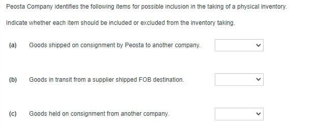 Peosta Company identifies the following items for possible inclusion in the taking of a physical inventory.
Indicate whether each item should be included or excluded from the inventory taking.
(a)
Goods shipped on consignment by Peosta to another company.
(b)
Goods in transit from a supplier shipped FOB destination.
(c)
Goods held on consignment from another company.

