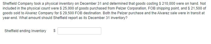 Sheffield Company took a physical inventory on December 31 and determined that goods costing $ 210,000 were on hand. Not
included in the physical count were $ 25,000 of goods purchased from Pelzer Corporation, FOB shipping point, and $ 21,500 of
goods sold to Alvarez Company for $ 29,500 FOB destination. Both the Pelzer purchase and the Alvarez sale were in transit at
year-end. What amount should Sheffield report as its December 31 inventory?
Sheffield ending Inventory
