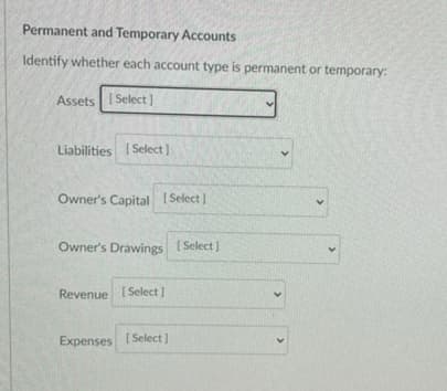 Permanent and Temporary Accounts
Identify whether each account type is permanent or temporary:
Assets Select]
Liabilities ( Select)
Owner's Capital ( Select )
Owner's Drawings ( Select )
Revenue [Select ]
Expenses
[ Select )
