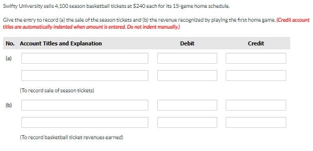 Swifty University sells 4,100 season basketball tickets at $240 each for its 15-game home schedule.
Give the entry to record (a) the sale of the season tickets and (b) the revenue recognized by playing the first home game. (Credit account
titles are automatically indented when amount is entered. Do not indent manually.)
No. Account Titles and Explanation
Debit
Credit
(a)
(To record sale of season tickets)
(b)
(To record basketball ticket revenues earned)
