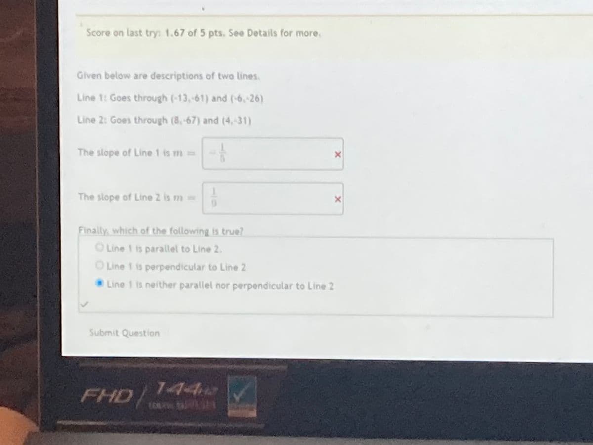 Score on last try: 1.67 of 5 pts. See Details for more.
Given below are descriptions of two lines.
Line 1: Goes through (-13,-61) and (-6,-26)
Line 2: Goes through (8,-67) and (4,-31)
The slope of Line 1 is m3=
The slope of Line 2 is m=
Finally, which of the following is true?
O Line 1 is parallel to Line 2.
O Line 1 is perpendicular to Line 2
Line 1 is neither parallel nor perpendicular to Line 2
Submit Question
FHD/
144
