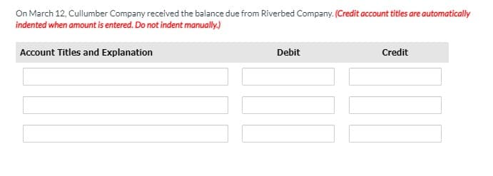 On March 12, Cullumber Company received the balance due from Riverbed Company. (Credit account titles are automatically
indented when amount is entered. Do not indent manually.)
Account Titles and Explanation
Debit
Credit
