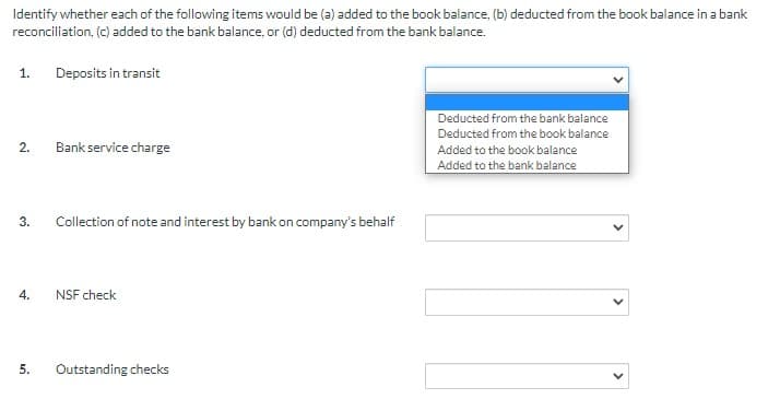 Identify whether each of the following items would be (a) added to the book balance, (b) deducted from the book balance in a bank
reconciliation, (c) added to the bank balance, or (d) deducted from the bank balance.
1.
Deposits in transit
Deducted from the bank balance
Deducted from the book balance
2.
Bank service charge
Added to the book balance
Added to the bank balance
3.
Collection of note and interest by bank on company's behalf
NSF check
5.
Outstanding checks
>
>
4.
