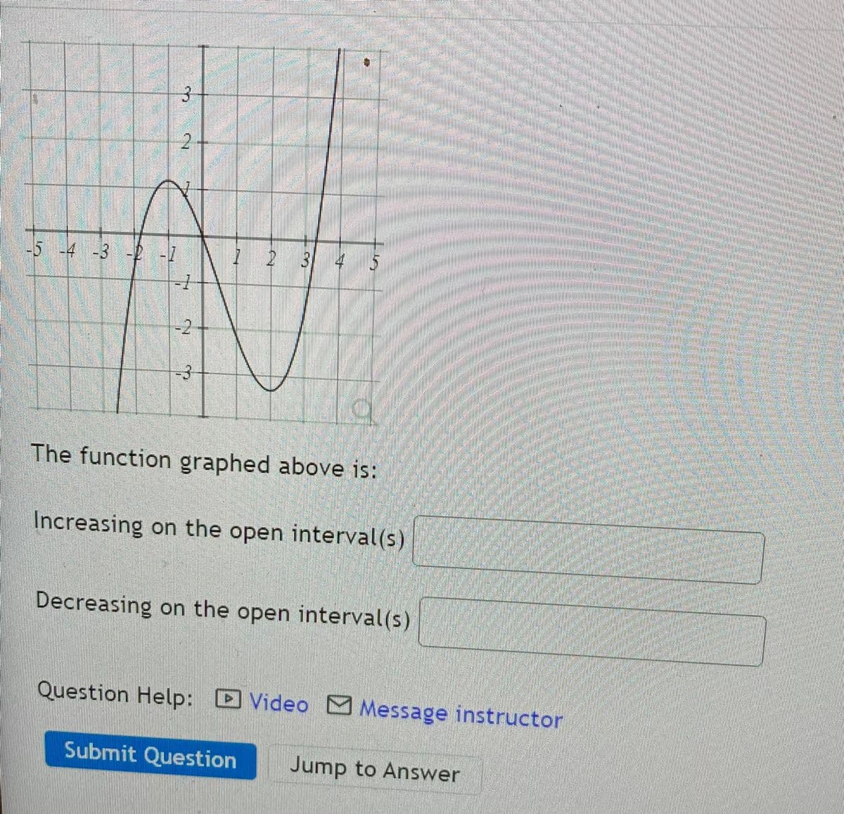 2.
54 -3 2-7
-2
-3
The function graphed above is:
Increasing on the open interval(s)
Decreasing on the open interval(s)
Question Help: Video M Message instructor
Submit Question
Jump to Answer
