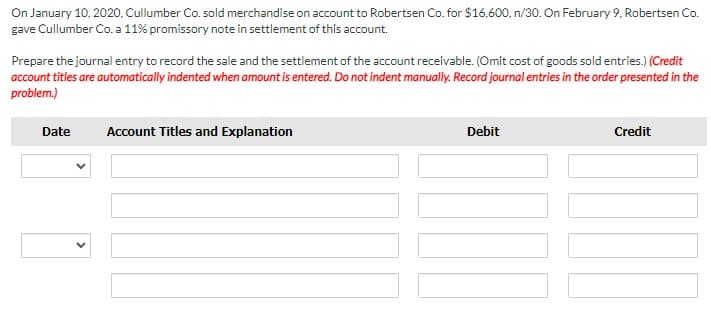 On January 10, 2020, Cullumber Co. sold merchandise on account to Robertsen Co. for $16,600, n/30. On February 9, Robertsen Co.
gave Cullumber Co. a 11% promissory note in settlement of this account.
Prepare the journal entry to record the sale and the settlement of the account receivable. (Omit cost of goods sold entries.) (Credit
account titles are automatically indented when amount is entered. Do not indent manually. Record journal entries in the order presented in the
problem.)
Date
Account Titles and Explanation
Debit
Credit
>
