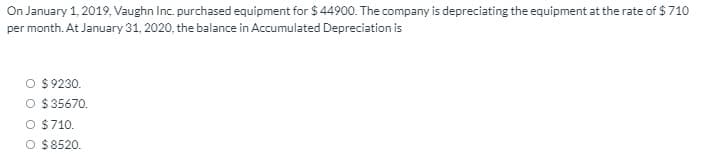 On January 1, 2019, Vaughn Inc. purchased equipment for $ 44900. The company is depreciating the equipment at the rate of $ 710
per month. At January 31, 2020, the balance in Accumulated Depreciation is
O $9230.
O $35670.
O $710.
O $8520.
