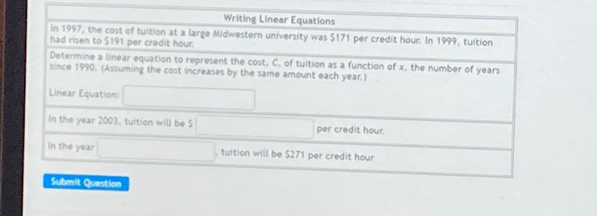 Writing Linear Equations
In 1997, the cost of tuition at a large Midwestern university was $171 per credit hour. In 1999, tuition
had risen to $191 per credit hour.
Determine a linear equation to represent the cost, C, of tuition as a function of x, the number of years
since 1990. (Assuming the cost increases by the same amount each year.)
Linear Equation:
In the year 2003, tuition will be $
per credit hour.
In the year
tuition will be $271 per credit hour
Submit Question
