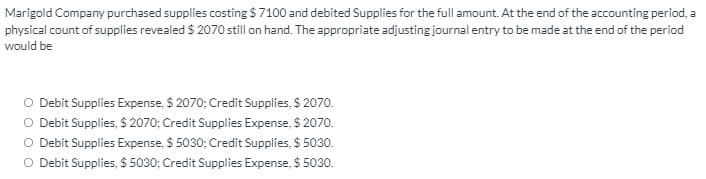 Marigold Company purchased supplies costing $7100 and debited Supplies for the full amount. At the end of the accounting period, a
physical count of supplies revealed $ 2070 still on hand. The appropriate adjusting journal entry to be made at the end of the period
would be
O Debit Supplies Expense, $ 2070; Credit Supplies, $ 2070.
O Debit Supplies, $ 2070; Credit Supplies Expense, $ 2070.
O Debit Supplies Expense, $ 5030; Credit Supplies, $ 5030.
O Debit Supplies, $ 5030; Credit Supplies Expense, $ 5030.
