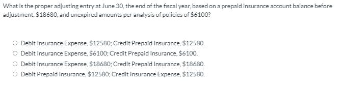 What is the proper adjusting entry at June 30, the end of the fiscal year, based on a prepaid insurance account balance before
adjustment, $18680, and unexpired amounts per analysis of policies of $6100?
O Debit Insurance Expense, $12580; Credit Prepaid Insurance, $12580.
O Debit Insurance Expense, $6100; Credit Prepaid Insurance, $6100.
O Debit Insurance Expense, $18680; Credit Prepaid Insurance, $18680.
O Debit Prepaid Insurance, $12580; Credit Insurance Expense, $12580.
