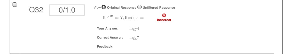 View O Original Response OUnfiltered Response
Q32
0/1.0
If 4* = 7, then x =
Incorrect
Your Answer:
log74
Correct Answer:
log47
Feedback:
