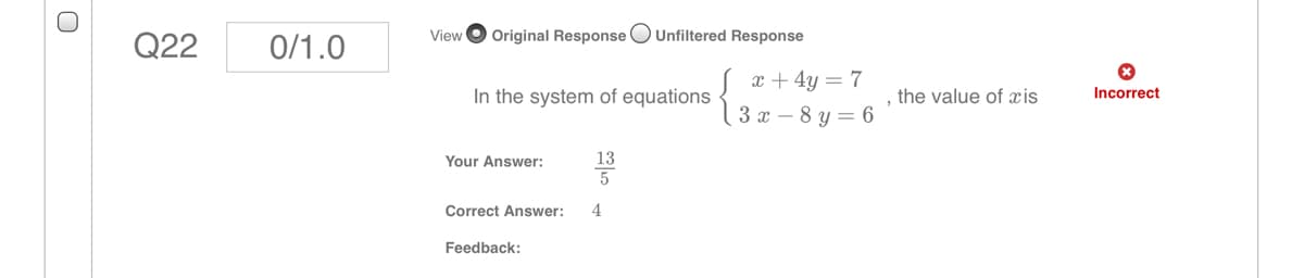 Q22
0/1.0
View
Original Response OUnfiltered Response
x + 4y = 7
In the system of equations
, the value of xis
Incorrect
3х —8 у — 6
Your Answer:
13
Correct Answer:
4
Feedback:

