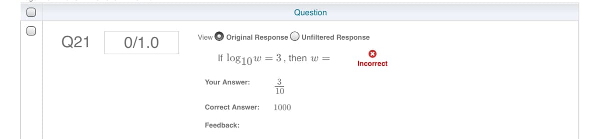 Question
Q21
0/1.0
View
Original Response
Unfiltered Response
If log10w = 3, then w =
Incorrect
Your Answer:
3
10
Correct Answer:
1000
Feedback:

