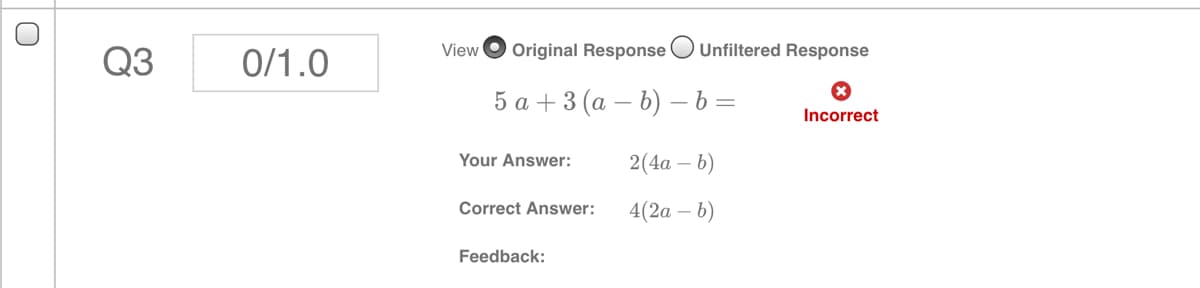 View
Original Response
Unfiltered Response
Q3
0/1.0
5а +3(а — b) —b%3
Incorrect
Your Answer:
2(4а — b)
Correct Answer:
4(2а - b)
Feedback:
