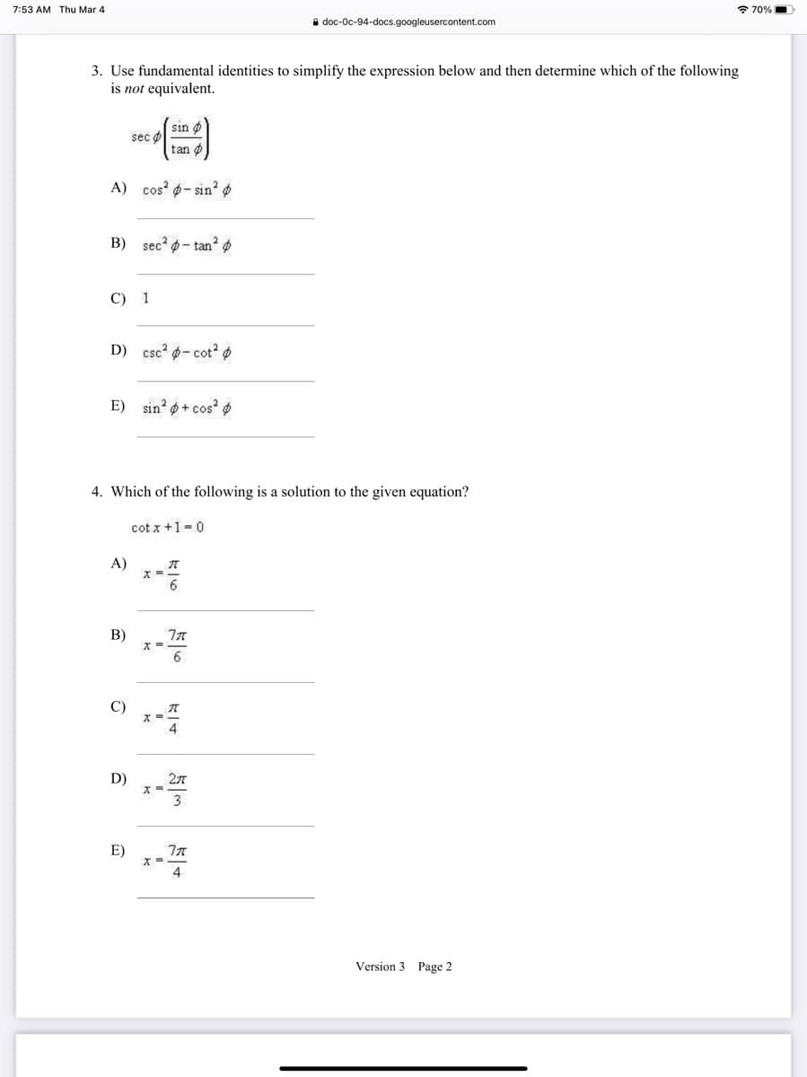 7:53 AM Thu Mar 4
* 70%|
i doc-Oc-94-docs.googleusercontent.com
3. Use fundamental identities to simplify the expression below and then determine which of the following
is not equivalent.
sin o
sec o
tan ø
A) cos p- sin² ø
B) sec? - tan?
C) 1
D) csc? 6- cot²
E) sin? ø + cos? ø
4. Which of the following is a solution to the given equation?
cot x +1 - 0
A)
ズ=.
B)
6.
C)
4
D)
27
E)
4
Version 3 Page 2
