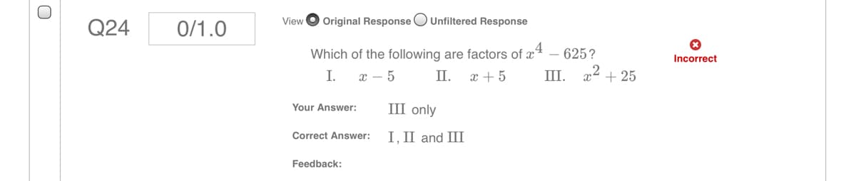 Q24
0/1.0
View
Original Response OUnfiltered Response
Which of the following are factors of x4 – 625?
x² + 25
Incorrect
I.
х — 5
П.
x + 5
III.
Your Answer:
III only
Correct Answer:
I, II and III
Feedback:
