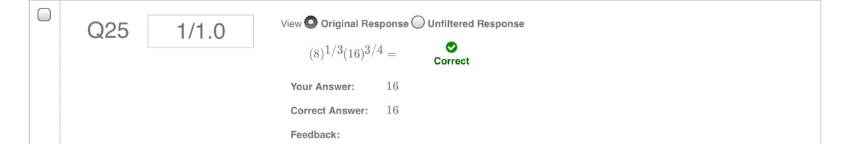 View
Original Response O Unfiltered Response
Q25
1/1.0
(8)1/3(16)3/4 =
Correct
Your Answer:
16
Correct Answer:
16
Feedback:
