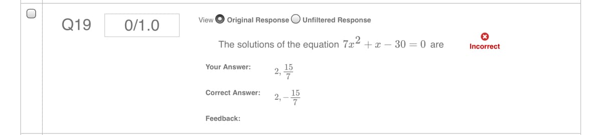 Q19
0/1.0
View
Original Response OUnfiltered Response
The solutions of the equation 7x2
+ x – 30 = 0 are
Incorrect
Your Answer:
15
2,
Correct Answer:
15
2,
Feedback:
