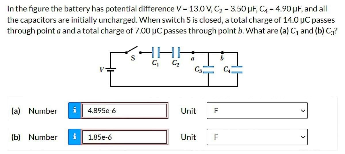 In the figure the battery has potential difference V = 13.0 V, C₂ = 3.50 μF, C4 = 4.90 μF, and all
the capacitors are initially uncharged. When switch S is closed, a total charge of 14.0 μC passes
through point a and a total charge of 7.00 µC passes through point b. What are (a) C₁ and (b) C3?
V
(a) Number i 4.895e-6
(b) Number i 1.85e-6
S
C₁
C₂₂
a
C₁
Unit
Unit
F
F
C₁