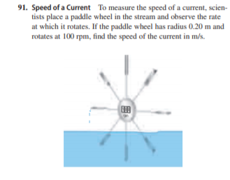 91. Speed of a Current To measure the speed of a current, scien-
tists place a paddle wheel in the stream and observe the rate
at which it rotates. If the paddle wheel has radius 0.20 m and
rotates at 100 rpm, find the speed of the current in m/s.

