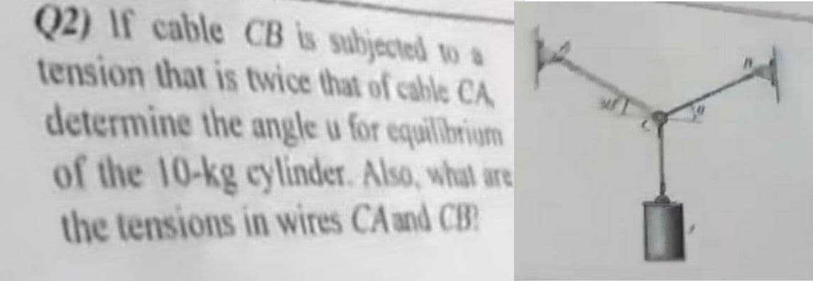 Q2) If cable CB is subjected to a
tension that is twice that of cable CA,
determine the angle u for equillbrium
of the 10-kg cylinder. Also, what are
the tensions in wires CA und CB
