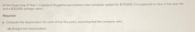 At the beginning of Year 1, Copeland Drugstore purchased a new computer system for $170,000. It is expected to have a five-year life
and a $30,000 salvage value.
Required
a. Compute the depreciation for each of the five years, assuming that the company uses
(1) Straight-line depreciation.
