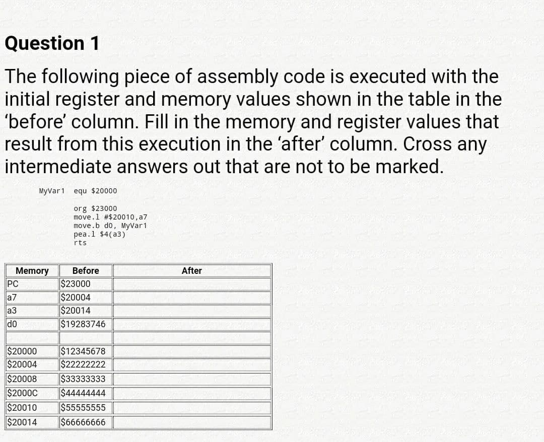 Question 1
The following piece of assembly code is executed with the
initial register and memory values shown in the table in the
'before' column. Fill in the memory and register values that
result from this execution in the 'after' column. Cross any
intermediate answers out that are not to be marked.
MyVar1 equ $20000
org $23000
move.l #$20010, a7
move.b do, MyVar1
реа.1 $4(а3)
rts
Before
After
Memory
PC
$23000
$20004
$20014
$19283746
a7
a3
do
$20000
$20004
$12345678
$22222222
$20008
$2000C
$20010
$20014
$33333333
$44444444
$55555555
$66666666
