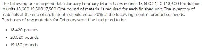 The following are budgeted data: January February March Sales in units 15,600 21,200 18,600 Production
in units 18,600 19,600 17,500 One pound of material is required for each finished unit. The inventory of
materials at the end of each month should equal 20% of the following month's production needs.
Purchases of raw materials for February would be budgeted to be:
• 18,420 pounds
20,020 pounds
• 19,180 pounds
