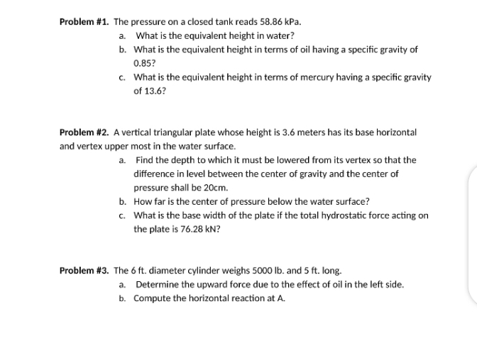 Problem #1. The pressure on a closed tank reads 58.86 kPa.
a. What is the equivalent height in water?
b. What is the equivalent height in terms of oil having a specific gravity of
0.85?
c. What is the equivalent height in terms of mercury having a specific gravity
of 13.6?
Problem #2. A vertical triangular plate whose height is 3.6 meters has its base horizontal
and vertex upper most in the water surface.
a. Find the depth to which it must be lowered from its vertex so that the
difference in level between the center of gravity and the center of
pressure shall be 20cm.
b. How far is the center of pressure below the water surface?
c. What is the base width of the plate if the total hydrostatic force acting on
the plate is 76.28 kN?
Problem #3. The 6 ft. diameter cylinder weighs 5000 lb. and 5 ft. long.
a. Determine the upward force due to the effect of oil in the left side.
b. Compute the horizontal reaction at A.
