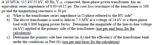 A 10 MVA, 115 kV/25 kV, 60 Hz, Y-A connected, three-phase power transformer has an
equivalent series impedance of 0.03+j0.15 pu. The core loss resistance of the transformer is 100
pu and the magnetizing reactance is 30 pu.
a) What is the transformer series impedance in N/phase referred to the HV side?
b) The above transformer is used to deliver 7.5 MW at a voltage of 24 kV to a three-phase
load with 0.866 lagging power factor. Determine the magnitude of the line-to-line voltage
(in kV) applied at the primary side of the transformer (use per unit basis for the
calculation).
c) Determine the primary side line current (in A) and the efficiency of the transformer bank
under the conditions in Part (b) (use per unit basis for the calculation).
