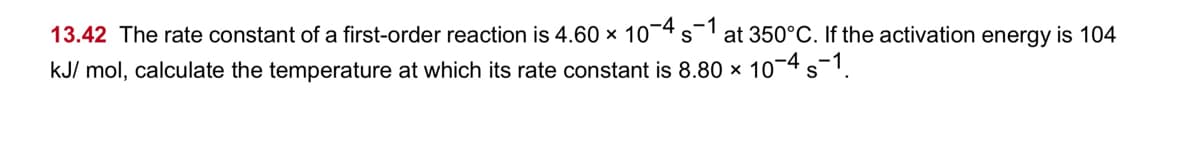 13.42 The rate constant of a first-order reaction is 4.60 x 10¬4 s at 350°C. If the activation energy is 104
kJ/ mol, calculate the temperature at which its rate constant is 8.80 x 104 s-1.
