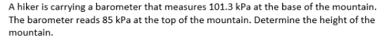 A hiker is carrying a barometer that measures 101.3 kPa at the base of the mountain.
The barometer reads 85 kPa at the top of the mountain. Determine the height of the
mountain.
