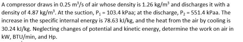 A compressor draws in 0.25 m³/s of air whose density is 1.26 kg/m³ and discharges it with a
density of 4.87 kg/m³. At the suction, P, = 103.4 kPaa; at the discharge, P2 = 551.4 kPaa. The
increase in the specific internal energy is 78.63 kJ/kg, and the heat from the air by cooling is
30.24 kJ/kg. Neglecting changes of potential and kinetic energy, determine the work on air in
kW, BTU/min, and Hp.
