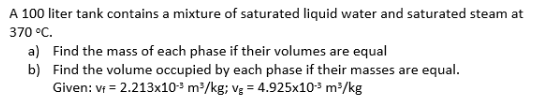 A 100 liter tank contains a mixture of saturated liquid water and saturated steam at
370 °C.
a) Find the mass of each phase if their volumes are equal
b) Find the volume occupied by each phase if their masses are equal.
Given: vr = 2.213x10³ m²/kg; vg = 4.925x103 m/kg
