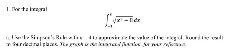 1. For the integral
x3 +8 dx
a. Use the Simpson's Rule with n = 4 to approximate the value of the integral. Round the result
to four decimal places. The graph is the integrand function, for your reference.
