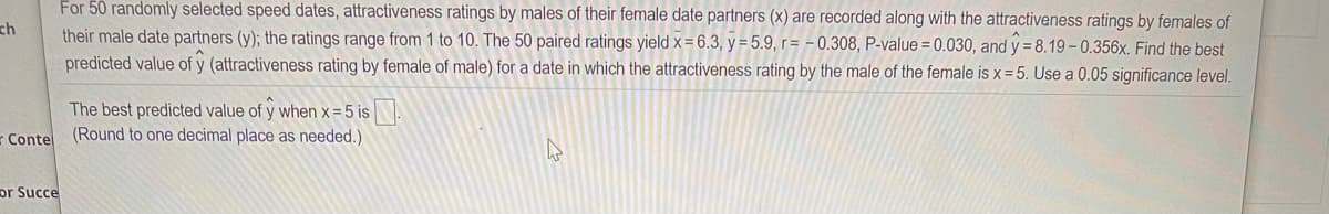 For 50 randomly selected speed dates, attractiveness ratings by males of their female date partners (x) are recorded along with the attractiveness ratings by females of
ch
their male date partners (y); the ratings range from 1 to 10. The 50 paired ratings yield x= 6.3, y = 5.9, r = - 0.308, P-value = 0.030, and y = 8.19 - 0.356x. Find the best
predicted value of y (attractiveness rating by female of male) for a date in which the attractiveness rating by the male of the female is x= 5. Use a 0.05 significance level.
The best predicted value of y when x = 5 is.
Conte (Round to one decimal place as needed.)
pr Succe
