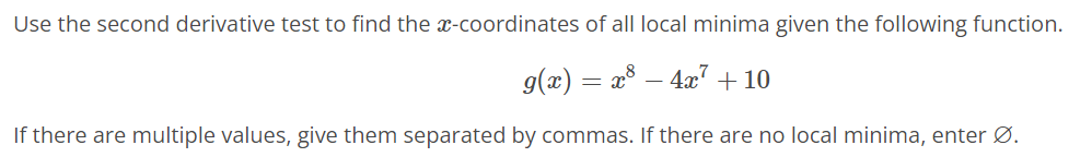 Use the second derivative test to find the x-coordinates of all local minima given the following function.
g(x) = x³ − 4x² + 10
If there are multiple values, give them separated by commas. If there are no local minima, enter Ø.