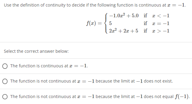 Use the definition of continuity to decide if the following function is continuous at x = -1.
-1.0x² +5.0 if x < -1
5
f(x) =
if x = -1
2x²+2x+5 if x>-1
Select the correct answer below:
O The function is continuous at x = −1.
The function is not continuous at x = -1 because the limit at -1 does not exist.
O The function is not continuous at x = -1 because the limit at -1 does not equal f(-1).