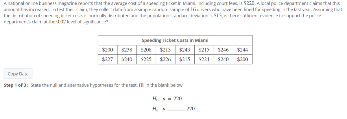 A national online business magazine reports that the average cost of a speeding ticket in Miami, including court fees, is $220. A local police department claims that this
amount has increased. To test their claim, they collect data from a simple random sample of 16 drivers who have been fined for speeding in the last year. Assuming that
the distribution of speeding ticket costs is normally distributed and the population standard deviation is $13, is there sufficient evidence to support the police
department's claim at the 0.02 level of significance?
Speeding Ticket Costs in Miami
$200
$238
$208 $213 $243 $215 $246
$227 $240 $225 $226 $215 $224 $240
Copy Data
Step 1 of 3: State the null and alternative hypotheses for the test. Fill in the blank below.
Ho:μ = 220
Hap
220
$244
$200