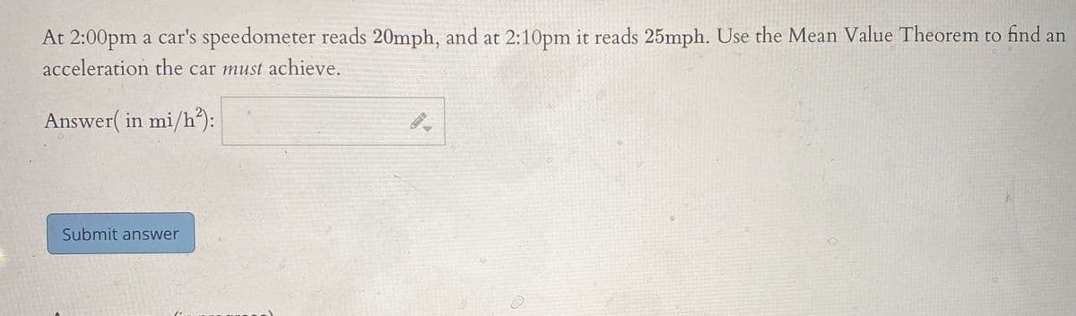 At 2:00pm a car's speedometer reads 20mph, and at 2:10pm it reads 25mph. Use the Mean Value Theorem to find an
acceleration the car must achieve.
Answer( in mi/h):
Submit answer
7:.
