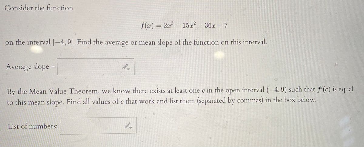 Consider the function
f(x) = 2x – 15x? – 36x + 7
on the interval [-4, 9]. Find the average or mean slope of the function on this interval.
Average slope
%3D
By the Mean Value Theorem, we know there exists at least one c in the open interval (4,9) such that f'(c) is equal
to this mean slope. Find all values of c that work and list them (separated by commas) in the box below.
List of numbers:
