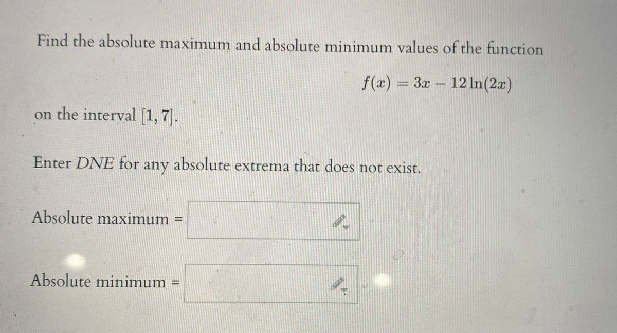 Find the absolute maximum and absolute minimum values of the function
f(x) = 3x- 12 In(2x)
on the interval [1, 7.
Enter DNE for any absolute extrema that does not exist.
Absolute maximum
Absolute minimum
